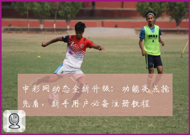 中彩网动态全新升级：功能亮点抢先看，新手用户必备注册教程