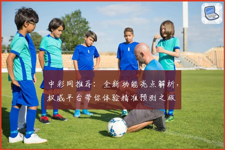 中彩网推荐：全新功能亮点解析，权威平台带你体验精准预测之旅