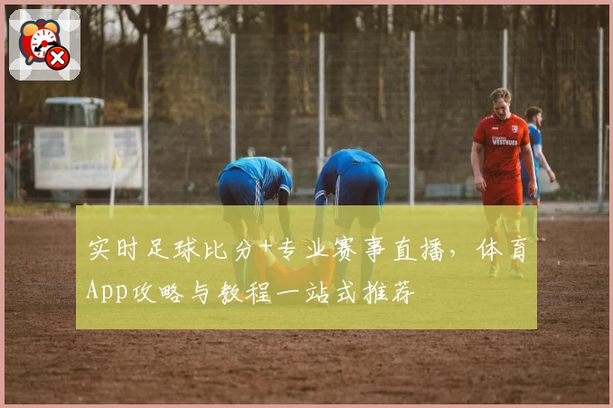 实时足球比分+专业赛事直播，体育App攻略与教程一站式推荐