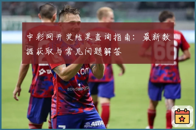 中彩网开奖结果查询指南:最新数据获取与常见问题解答