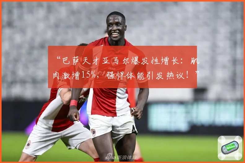 “巴萨天才亚马尔爆发性增长：肌肉激增15%，强悍体能引发热议！”