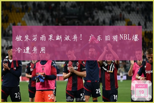 被朱芳雨果断放弃！广东旧将NBL爆冷遭弃用
