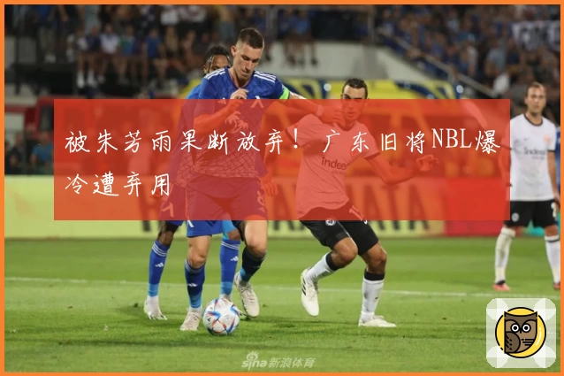 被朱芳雨果断放弃!广东旧将NBL爆冷遭弃用