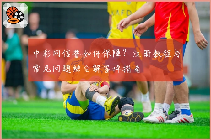 中彩网信誉如何保障？注册教程与常见问题综合解答详指南