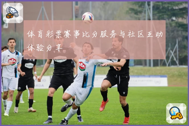体育彩票赛事比分服务与社区互动体验分享