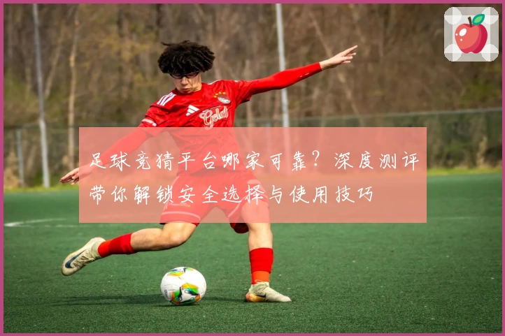 足球竞猜平台哪家可靠？深度测评带你解锁安全选择与使用技巧