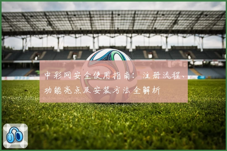 中彩网安全使用指南：注册流程、功能亮点及安装方法全解析