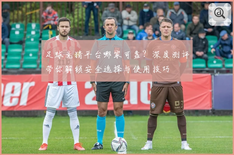 足球竞猜平台哪家可靠？深度测评带你解锁安全选择与使用技巧